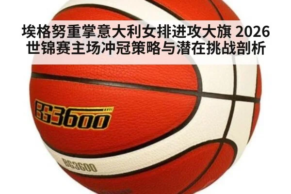 埃格努重掌意大利女排进攻大旗 2026世锦赛主场冲冠策略与潜在挑战剖析